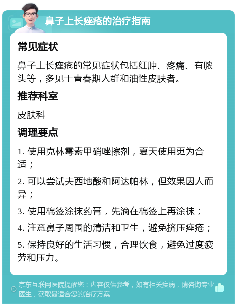 鼻子上长痤疮的治疗指南 常见症状 鼻子上长痤疮的常见症状包括红肿、疼痛、有脓头等，多见于青春期人群和油性皮肤者。 推荐科室 皮肤科 调理要点 1. 使用克林霉素甲硝唑擦剂，夏天使用更为合适； 2. 可以尝试夫西地酸和阿达帕林，但效果因人而异； 3. 使用棉签涂抹药膏，先滴在棉签上再涂抹； 4. 注意鼻子周围的清洁和卫生，避免挤压痤疮； 5. 保持良好的生活习惯，合理饮食，避免过度疲劳和压力。