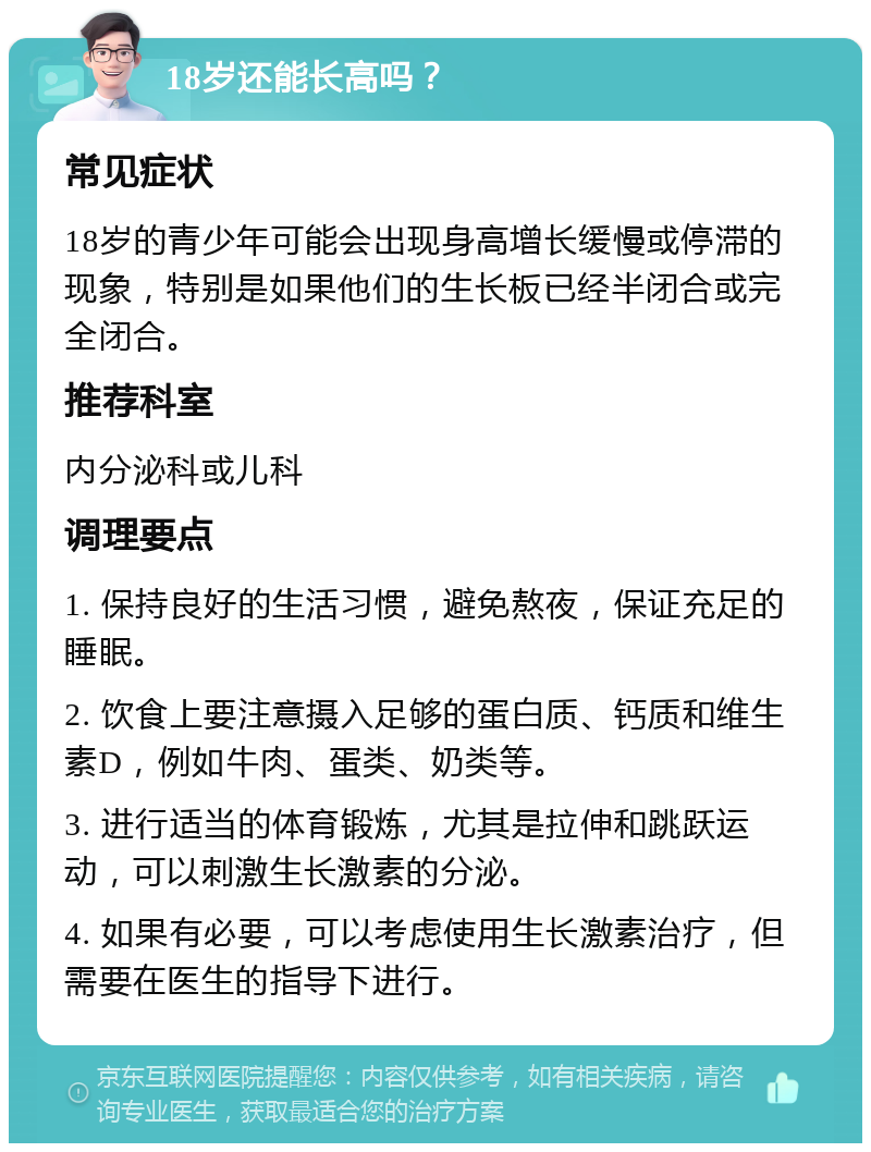 18岁还能长高吗？ 常见症状 18岁的青少年可能会出现身高增长缓慢或停滞的现象，特别是如果他们的生长板已经半闭合或完全闭合。 推荐科室 内分泌科或儿科 调理要点 1. 保持良好的生活习惯，避免熬夜，保证充足的睡眠。 2. 饮食上要注意摄入足够的蛋白质、钙质和维生素D，例如牛肉、蛋类、奶类等。 3. 进行适当的体育锻炼，尤其是拉伸和跳跃运动，可以刺激生长激素的分泌。 4. 如果有必要，可以考虑使用生长激素治疗，但需要在医生的指导下进行。