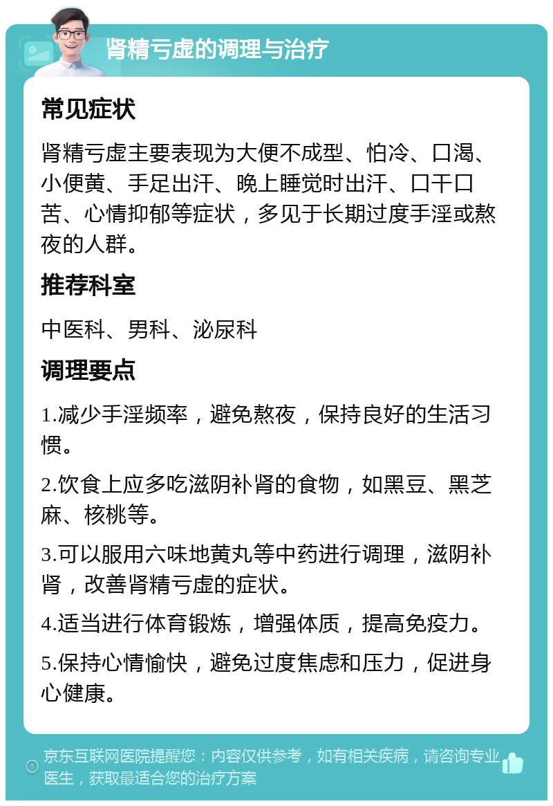 肾精亏虚的调理与治疗 常见症状 肾精亏虚主要表现为大便不成型、怕冷、口渴、小便黄、手足出汗、晚上睡觉时出汗、口干口苦、心情抑郁等症状，多见于长期过度手淫或熬夜的人群。 推荐科室 中医科、男科、泌尿科 调理要点 1.减少手淫频率，避免熬夜，保持良好的生活习惯。 2.饮食上应多吃滋阴补肾的食物，如黑豆、黑芝麻、核桃等。 3.可以服用六味地黄丸等中药进行调理，滋阴补肾，改善肾精亏虚的症状。 4.适当进行体育锻炼，增强体质，提高免疫力。 5.保持心情愉快，避免过度焦虑和压力，促进身心健康。