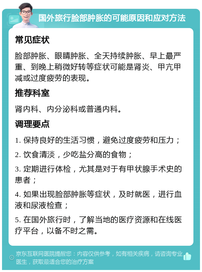 国外旅行脸部肿胀的可能原因和应对方法 常见症状 脸部肿胀、眼睛肿胀、全天持续肿胀、早上最严重、到晚上稍微好转等症状可能是肾炎、甲亢甲减或过度疲劳的表现。 推荐科室 肾内科、内分泌科或普通内科。 调理要点 1. 保持良好的生活习惯，避免过度疲劳和压力； 2. 饮食清淡，少吃盐分高的食物； 3. 定期进行体检，尤其是对于有甲状腺手术史的患者； 4. 如果出现脸部肿胀等症状，及时就医，进行血液和尿液检查； 5. 在国外旅行时，了解当地的医疗资源和在线医疗平台，以备不时之需。