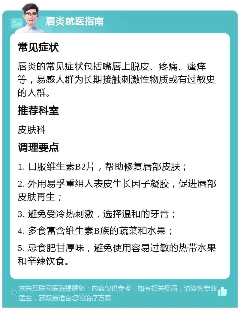 唇炎就医指南 常见症状 唇炎的常见症状包括嘴唇上脱皮、疼痛、瘙痒等，易感人群为长期接触刺激性物质或有过敏史的人群。 推荐科室 皮肤科 调理要点 1. 口服维生素B2片，帮助修复唇部皮肤； 2. 外用易孚重组人表皮生长因子凝胶，促进唇部皮肤再生； 3. 避免受冷热刺激，选择温和的牙膏； 4. 多食富含维生素B族的蔬菜和水果； 5. 忌食肥甘厚味，避免使用容易过敏的热带水果和辛辣饮食。