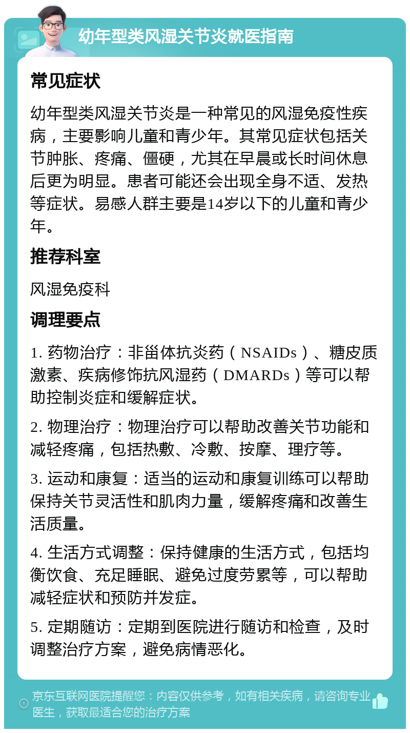 幼年型类风湿关节炎就医指南 常见症状 幼年型类风湿关节炎是一种常见的风湿免疫性疾病，主要影响儿童和青少年。其常见症状包括关节肿胀、疼痛、僵硬，尤其在早晨或长时间休息后更为明显。患者可能还会出现全身不适、发热等症状。易感人群主要是14岁以下的儿童和青少年。 推荐科室 风湿免疫科 调理要点 1. 药物治疗：非甾体抗炎药（NSAIDs）、糖皮质激素、疾病修饰抗风湿药（DMARDs）等可以帮助控制炎症和缓解症状。 2. 物理治疗：物理治疗可以帮助改善关节功能和减轻疼痛，包括热敷、冷敷、按摩、理疗等。 3. 运动和康复：适当的运动和康复训练可以帮助保持关节灵活性和肌肉力量，缓解疼痛和改善生活质量。 4. 生活方式调整：保持健康的生活方式，包括均衡饮食、充足睡眠、避免过度劳累等，可以帮助减轻症状和预防并发症。 5. 定期随访：定期到医院进行随访和检查，及时调整治疗方案，避免病情恶化。