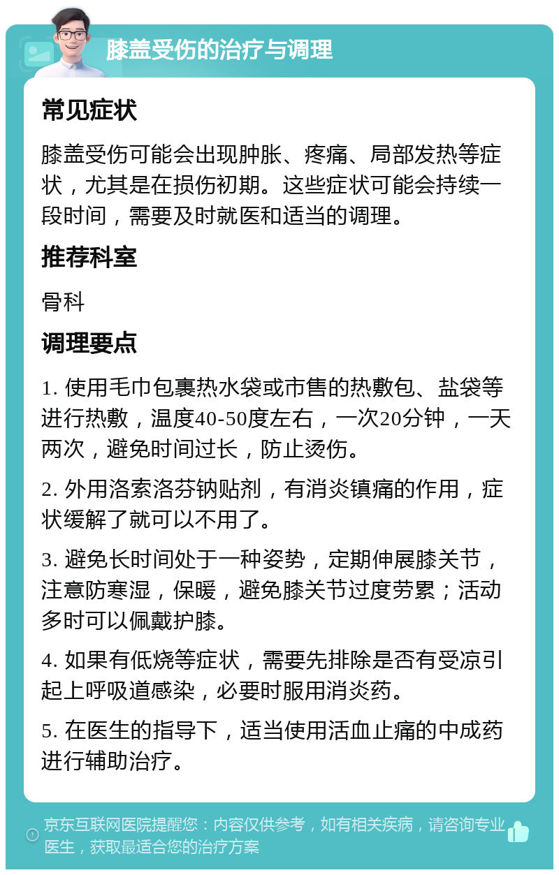 膝盖受伤的治疗与调理 常见症状 膝盖受伤可能会出现肿胀、疼痛、局部发热等症状，尤其是在损伤初期。这些症状可能会持续一段时间，需要及时就医和适当的调理。 推荐科室 骨科 调理要点 1. 使用毛巾包裹热水袋或市售的热敷包、盐袋等进行热敷，温度40-50度左右，一次20分钟，一天两次，避免时间过长，防止烫伤。 2. 外用洛索洛芬钠贴剂，有消炎镇痛的作用，症状缓解了就可以不用了。 3. 避免长时间处于一种姿势，定期伸展膝关节，注意防寒湿，保暖，避免膝关节过度劳累；活动多时可以佩戴护膝。 4. 如果有低烧等症状，需要先排除是否有受凉引起上呼吸道感染，必要时服用消炎药。 5. 在医生的指导下，适当使用活血止痛的中成药进行辅助治疗。