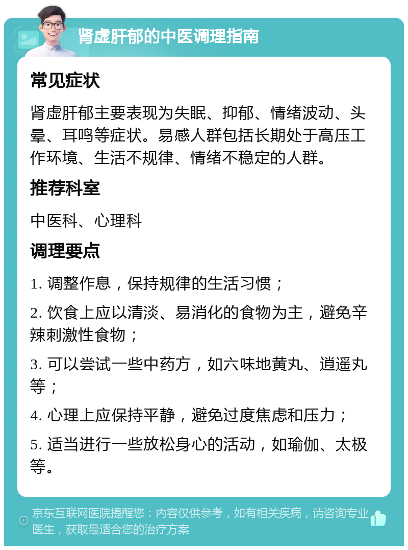 肾虚肝郁的中医调理指南 常见症状 肾虚肝郁主要表现为失眠、抑郁、情绪波动、头晕、耳鸣等症状。易感人群包括长期处于高压工作环境、生活不规律、情绪不稳定的人群。 推荐科室 中医科、心理科 调理要点 1. 调整作息，保持规律的生活习惯； 2. 饮食上应以清淡、易消化的食物为主，避免辛辣刺激性食物； 3. 可以尝试一些中药方，如六味地黄丸、逍遥丸等； 4. 心理上应保持平静，避免过度焦虑和压力； 5. 适当进行一些放松身心的活动，如瑜伽、太极等。