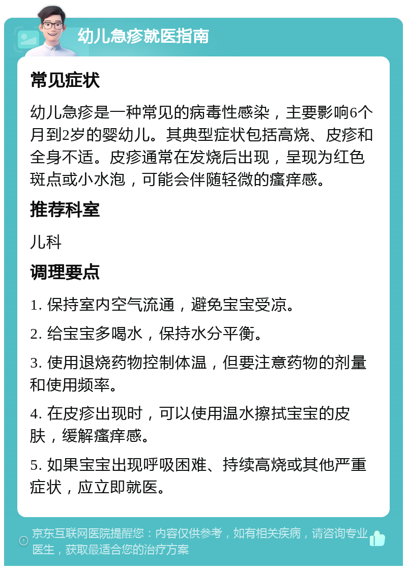 幼儿急疹就医指南 常见症状 幼儿急疹是一种常见的病毒性感染，主要影响6个月到2岁的婴幼儿。其典型症状包括高烧、皮疹和全身不适。皮疹通常在发烧后出现，呈现为红色斑点或小水泡，可能会伴随轻微的瘙痒感。 推荐科室 儿科 调理要点 1. 保持室内空气流通，避免宝宝受凉。 2. 给宝宝多喝水，保持水分平衡。 3. 使用退烧药物控制体温，但要注意药物的剂量和使用频率。 4. 在皮疹出现时，可以使用温水擦拭宝宝的皮肤，缓解瘙痒感。 5. 如果宝宝出现呼吸困难、持续高烧或其他严重症状，应立即就医。