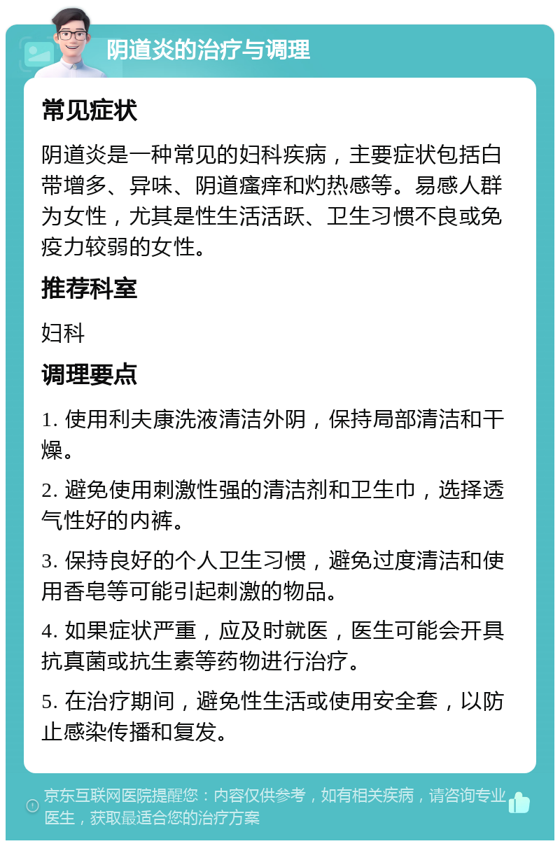 阴道炎的治疗与调理 常见症状 阴道炎是一种常见的妇科疾病，主要症状包括白带增多、异味、阴道瘙痒和灼热感等。易感人群为女性，尤其是性生活活跃、卫生习惯不良或免疫力较弱的女性。 推荐科室 妇科 调理要点 1. 使用利夫康洗液清洁外阴，保持局部清洁和干燥。 2. 避免使用刺激性强的清洁剂和卫生巾，选择透气性好的内裤。 3. 保持良好的个人卫生习惯，避免过度清洁和使用香皂等可能引起刺激的物品。 4. 如果症状严重，应及时就医，医生可能会开具抗真菌或抗生素等药物进行治疗。 5. 在治疗期间，避免性生活或使用安全套，以防止感染传播和复发。