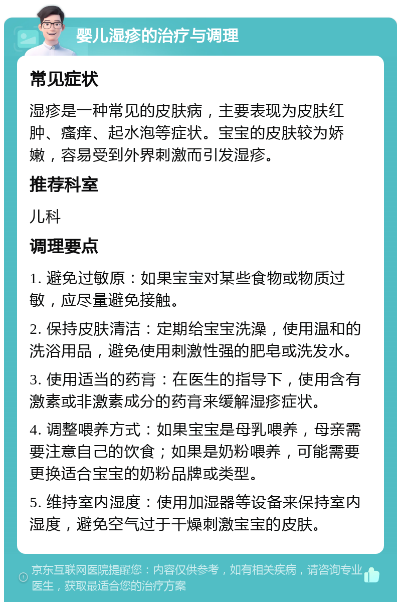 婴儿湿疹的治疗与调理 常见症状 湿疹是一种常见的皮肤病，主要表现为皮肤红肿、瘙痒、起水泡等症状。宝宝的皮肤较为娇嫩，容易受到外界刺激而引发湿疹。 推荐科室 儿科 调理要点 1. 避免过敏原：如果宝宝对某些食物或物质过敏，应尽量避免接触。 2. 保持皮肤清洁：定期给宝宝洗澡，使用温和的洗浴用品，避免使用刺激性强的肥皂或洗发水。 3. 使用适当的药膏：在医生的指导下，使用含有激素或非激素成分的药膏来缓解湿疹症状。 4. 调整喂养方式：如果宝宝是母乳喂养，母亲需要注意自己的饮食；如果是奶粉喂养，可能需要更换适合宝宝的奶粉品牌或类型。 5. 维持室内湿度：使用加湿器等设备来保持室内湿度，避免空气过于干燥刺激宝宝的皮肤。