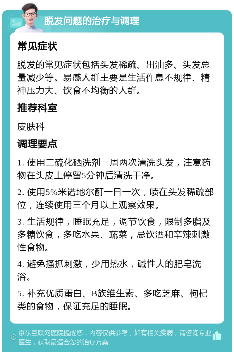 脱发问题的治疗与调理 常见症状 脱发的常见症状包括头发稀疏、出油多、头发总量减少等。易感人群主要是生活作息不规律、精神压力大、饮食不均衡的人群。 推荐科室 皮肤科 调理要点 1. 使用二硫化硒洗剂一周两次清洗头发，注意药物在头皮上停留5分钟后清洗干净。 2. 使用5%米诺地尔酊一日一次，喷在头发稀疏部位，连续使用三个月以上观察效果。 3. 生活规律，睡眠充足，调节饮食，限制多脂及多糖饮食，多吃水果、蔬菜，忌饮酒和辛辣刺激性食物。 4. 避免搔抓刺激，少用热水，碱性大的肥皂洗浴。 5. 补充优质蛋白、B族维生素、多吃芝麻、枸杞类的食物，保证充足的睡眠。