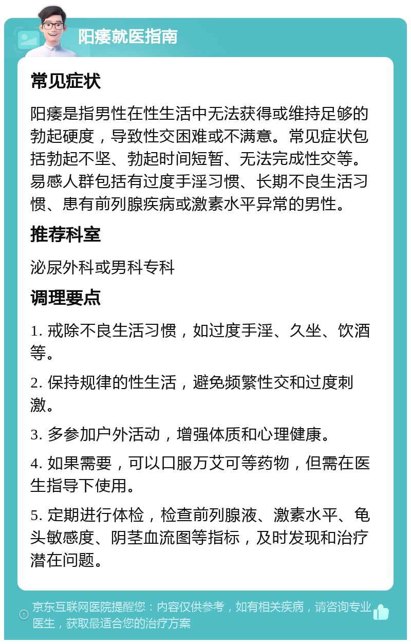 阳痿就医指南 常见症状 阳痿是指男性在性生活中无法获得或维持足够的勃起硬度，导致性交困难或不满意。常见症状包括勃起不坚、勃起时间短暂、无法完成性交等。易感人群包括有过度手淫习惯、长期不良生活习惯、患有前列腺疾病或激素水平异常的男性。 推荐科室 泌尿外科或男科专科 调理要点 1. 戒除不良生活习惯，如过度手淫、久坐、饮酒等。 2. 保持规律的性生活，避免频繁性交和过度刺激。 3. 多参加户外活动，增强体质和心理健康。 4. 如果需要，可以口服万艾可等药物，但需在医生指导下使用。 5. 定期进行体检，检查前列腺液、激素水平、龟头敏感度、阴茎血流图等指标，及时发现和治疗潜在问题。