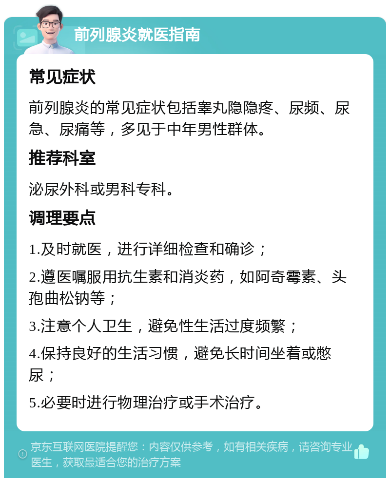 前列腺炎就医指南 常见症状 前列腺炎的常见症状包括睾丸隐隐疼、尿频、尿急、尿痛等，多见于中年男性群体。 推荐科室 泌尿外科或男科专科。 调理要点 1.及时就医，进行详细检查和确诊； 2.遵医嘱服用抗生素和消炎药，如阿奇霉素、头孢曲松钠等； 3.注意个人卫生，避免性生活过度频繁； 4.保持良好的生活习惯，避免长时间坐着或憋尿； 5.必要时进行物理治疗或手术治疗。