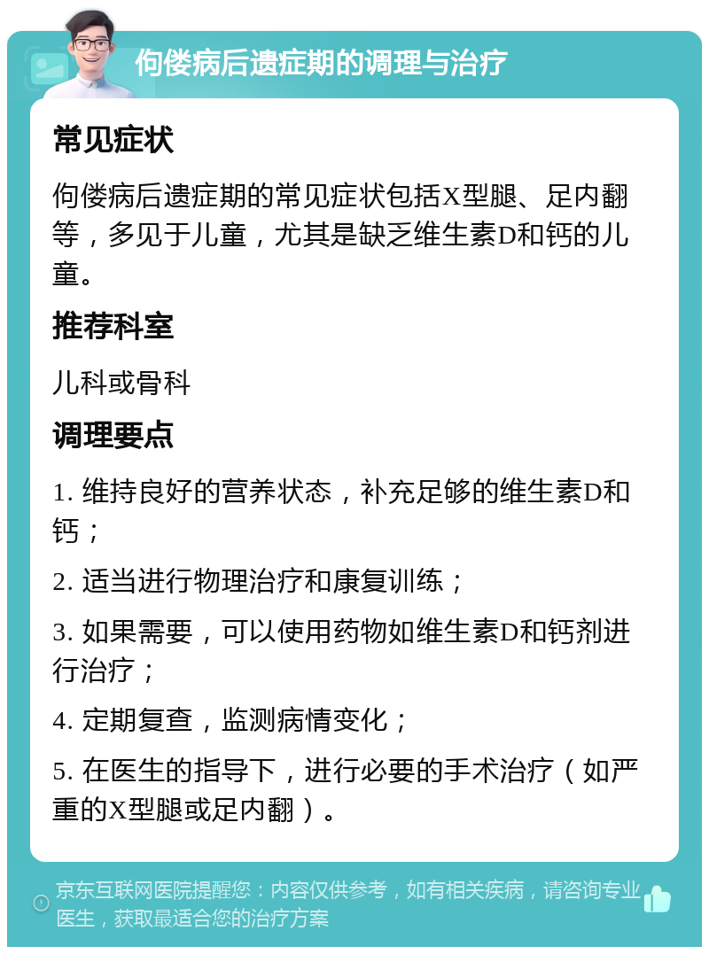 佝偻病后遗症期的调理与治疗 常见症状 佝偻病后遗症期的常见症状包括X型腿、足内翻等，多见于儿童，尤其是缺乏维生素D和钙的儿童。 推荐科室 儿科或骨科 调理要点 1. 维持良好的营养状态，补充足够的维生素D和钙； 2. 适当进行物理治疗和康复训练； 3. 如果需要，可以使用药物如维生素D和钙剂进行治疗； 4. 定期复查，监测病情变化； 5. 在医生的指导下，进行必要的手术治疗（如严重的X型腿或足内翻）。