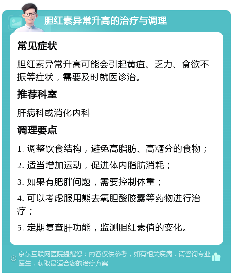 胆红素异常升高的治疗与调理 常见症状 胆红素异常升高可能会引起黄疸、乏力、食欲不振等症状，需要及时就医诊治。 推荐科室 肝病科或消化内科 调理要点 1. 调整饮食结构，避免高脂肪、高糖分的食物； 2. 适当增加运动，促进体内脂肪消耗； 3. 如果有肥胖问题，需要控制体重； 4. 可以考虑服用熊去氧胆酸胶囊等药物进行治疗； 5. 定期复查肝功能，监测胆红素值的变化。