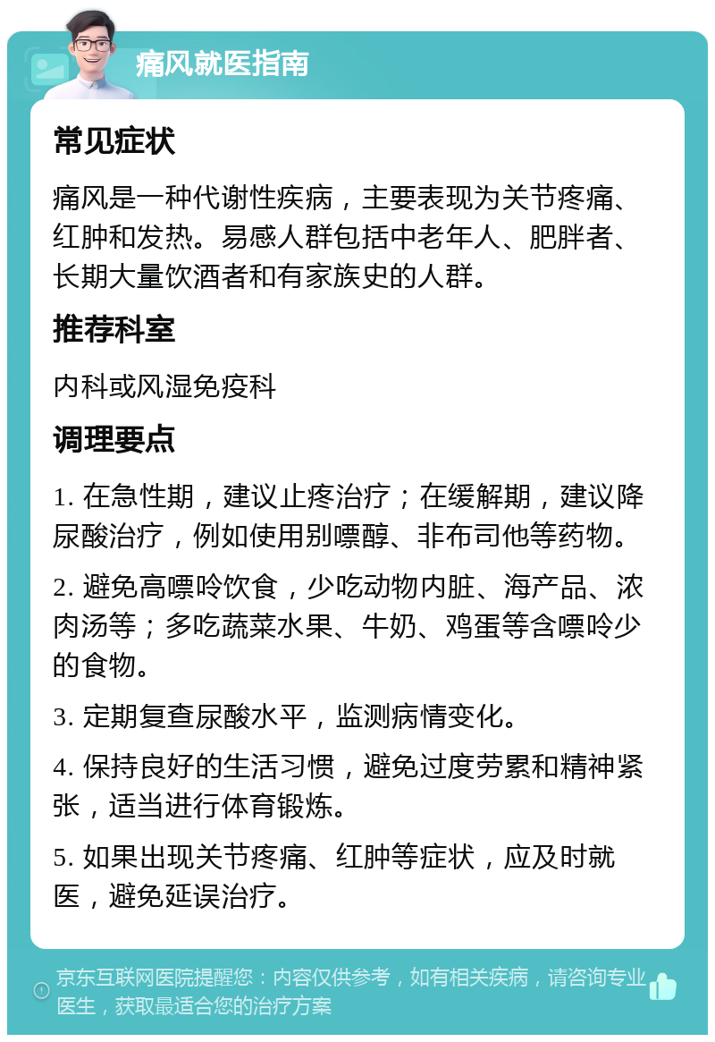 痛风就医指南 常见症状 痛风是一种代谢性疾病，主要表现为关节疼痛、红肿和发热。易感人群包括中老年人、肥胖者、长期大量饮酒者和有家族史的人群。 推荐科室 内科或风湿免疫科 调理要点 1. 在急性期，建议止疼治疗；在缓解期，建议降尿酸治疗，例如使用别嘌醇、非布司他等药物。 2. 避免高嘌呤饮食，少吃动物内脏、海产品、浓肉汤等；多吃蔬菜水果、牛奶、鸡蛋等含嘌呤少的食物。 3. 定期复查尿酸水平，监测病情变化。 4. 保持良好的生活习惯，避免过度劳累和精神紧张，适当进行体育锻炼。 5. 如果出现关节疼痛、红肿等症状，应及时就医，避免延误治疗。