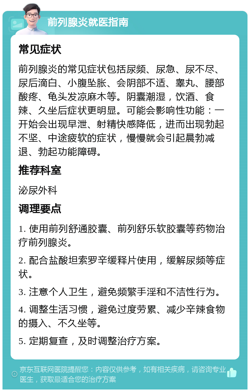 前列腺炎就医指南 常见症状 前列腺炎的常见症状包括尿频、尿急、尿不尽、尿后滴白、小腹坠胀、会阴部不适、睾丸、腰部酸疼、龟头发凉麻木等。阴囊潮湿，饮酒、食辣、久坐后症状更明显。可能会影响性功能：一开始会出现早泄、射精快感降低，进而出现勃起不坚、中途疲软的症状，慢慢就会引起晨勃减退、勃起功能障碍。 推荐科室 泌尿外科 调理要点 1. 使用前列舒通胶囊、前列舒乐软胶囊等药物治疗前列腺炎。 2. 配合盐酸坦索罗辛缓释片使用，缓解尿频等症状。 3. 注意个人卫生，避免频繁手淫和不洁性行为。 4. 调整生活习惯，避免过度劳累、减少辛辣食物的摄入、不久坐等。 5. 定期复查，及时调整治疗方案。