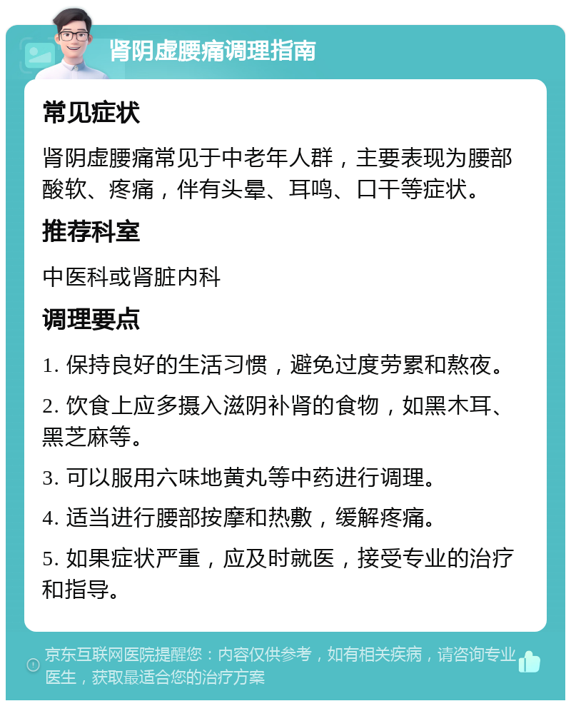 肾阴虚腰痛调理指南 常见症状 肾阴虚腰痛常见于中老年人群，主要表现为腰部酸软、疼痛，伴有头晕、耳鸣、口干等症状。 推荐科室 中医科或肾脏内科 调理要点 1. 保持良好的生活习惯，避免过度劳累和熬夜。 2. 饮食上应多摄入滋阴补肾的食物，如黑木耳、黑芝麻等。 3. 可以服用六味地黄丸等中药进行调理。 4. 适当进行腰部按摩和热敷，缓解疼痛。 5. 如果症状严重，应及时就医，接受专业的治疗和指导。