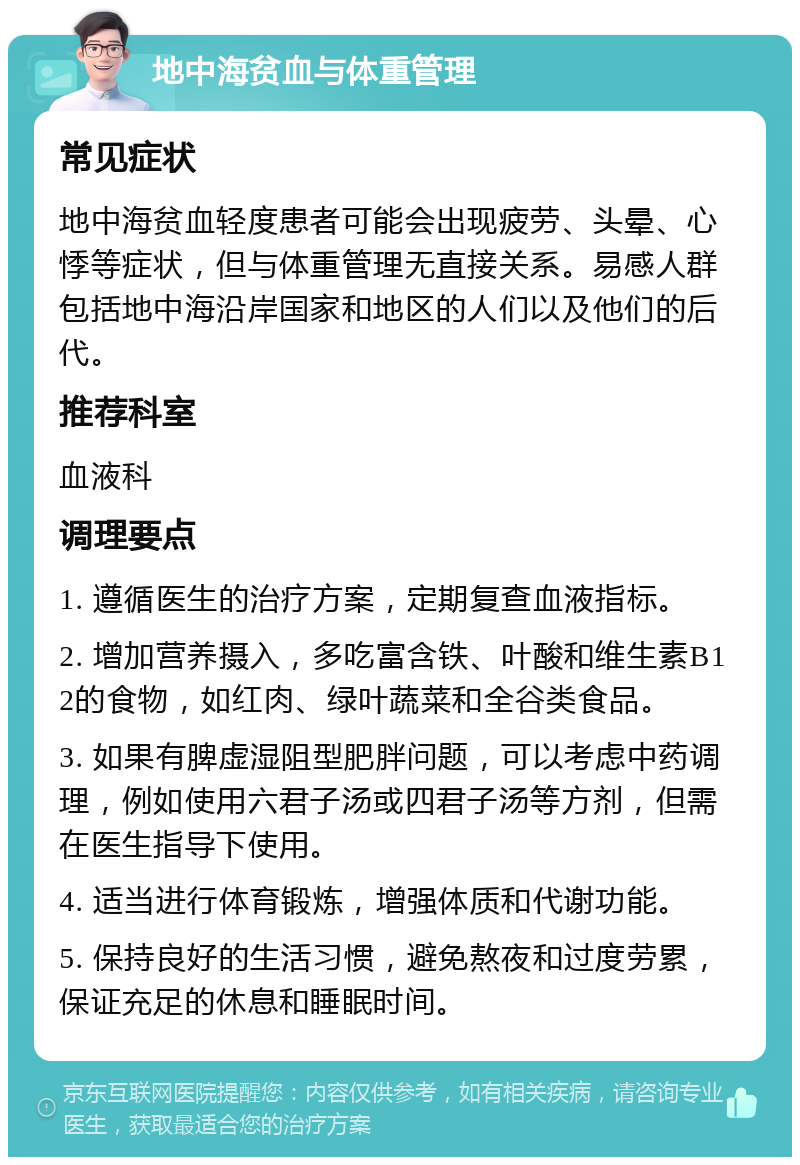 地中海贫血与体重管理 常见症状 地中海贫血轻度患者可能会出现疲劳、头晕、心悸等症状，但与体重管理无直接关系。易感人群包括地中海沿岸国家和地区的人们以及他们的后代。 推荐科室 血液科 调理要点 1. 遵循医生的治疗方案，定期复查血液指标。 2. 增加营养摄入，多吃富含铁、叶酸和维生素B12的食物，如红肉、绿叶蔬菜和全谷类食品。 3. 如果有脾虚湿阻型肥胖问题，可以考虑中药调理，例如使用六君子汤或四君子汤等方剂，但需在医生指导下使用。 4. 适当进行体育锻炼，增强体质和代谢功能。 5. 保持良好的生活习惯，避免熬夜和过度劳累，保证充足的休息和睡眠时间。