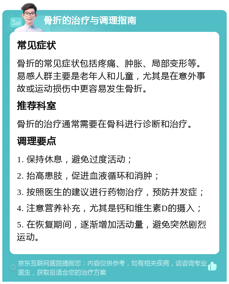 骨折的治疗与调理指南 常见症状 骨折的常见症状包括疼痛、肿胀、局部变形等。易感人群主要是老年人和儿童，尤其是在意外事故或运动损伤中更容易发生骨折。 推荐科室 骨折的治疗通常需要在骨科进行诊断和治疗。 调理要点 1. 保持休息，避免过度活动； 2. 抬高患肢，促进血液循环和消肿； 3. 按照医生的建议进行药物治疗，预防并发症； 4. 注意营养补充，尤其是钙和维生素D的摄入； 5. 在恢复期间，逐渐增加活动量，避免突然剧烈运动。