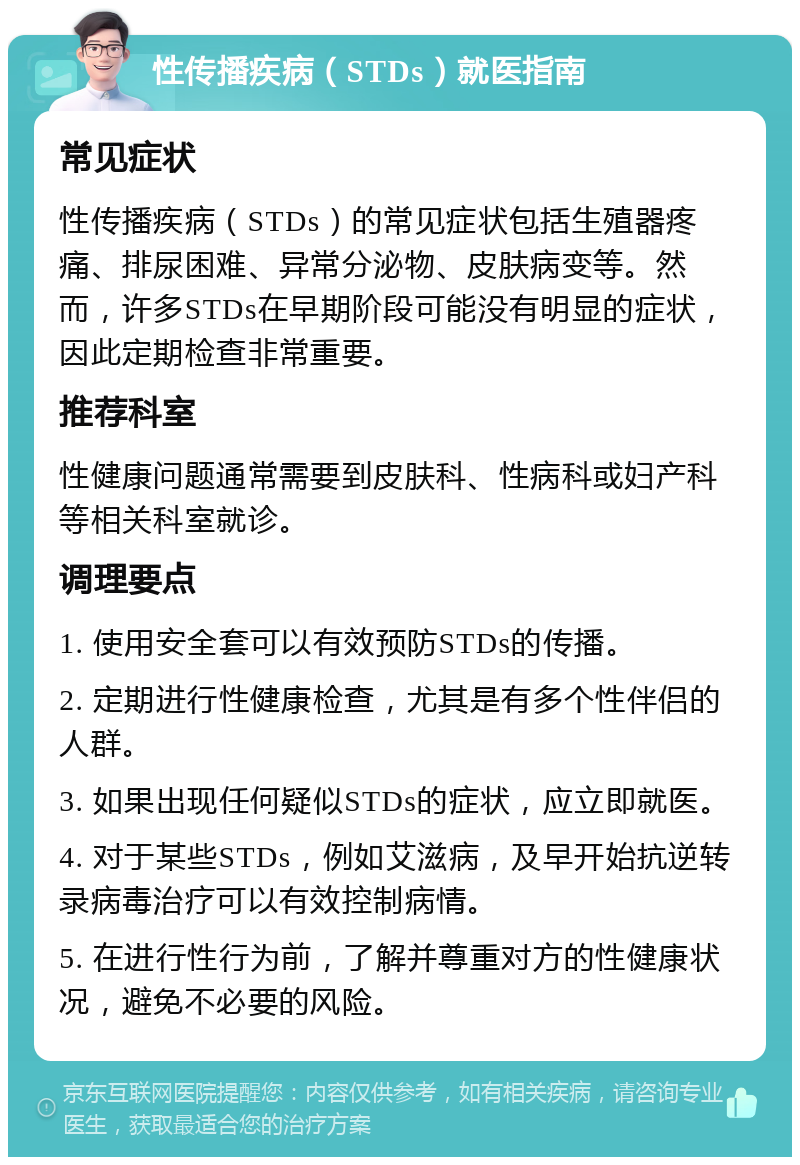 性传播疾病（STDs）就医指南 常见症状 性传播疾病（STDs）的常见症状包括生殖器疼痛、排尿困难、异常分泌物、皮肤病变等。然而，许多STDs在早期阶段可能没有明显的症状，因此定期检查非常重要。 推荐科室 性健康问题通常需要到皮肤科、性病科或妇产科等相关科室就诊。 调理要点 1. 使用安全套可以有效预防STDs的传播。 2. 定期进行性健康检查，尤其是有多个性伴侣的人群。 3. 如果出现任何疑似STDs的症状，应立即就医。 4. 对于某些STDs，例如艾滋病，及早开始抗逆转录病毒治疗可以有效控制病情。 5. 在进行性行为前，了解并尊重对方的性健康状况，避免不必要的风险。