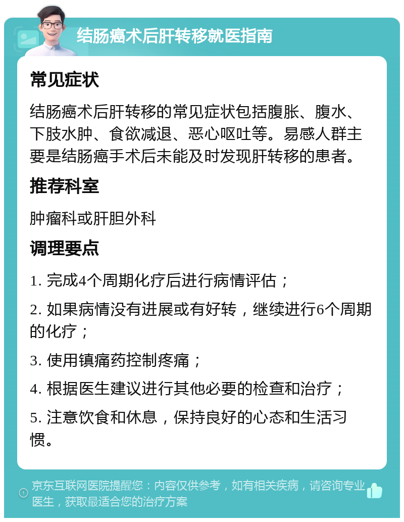 结肠癌术后肝转移就医指南 常见症状 结肠癌术后肝转移的常见症状包括腹胀、腹水、下肢水肿、食欲减退、恶心呕吐等。易感人群主要是结肠癌手术后未能及时发现肝转移的患者。 推荐科室 肿瘤科或肝胆外科 调理要点 1. 完成4个周期化疗后进行病情评估； 2. 如果病情没有进展或有好转，继续进行6个周期的化疗； 3. 使用镇痛药控制疼痛； 4. 根据医生建议进行其他必要的检查和治疗； 5. 注意饮食和休息，保持良好的心态和生活习惯。