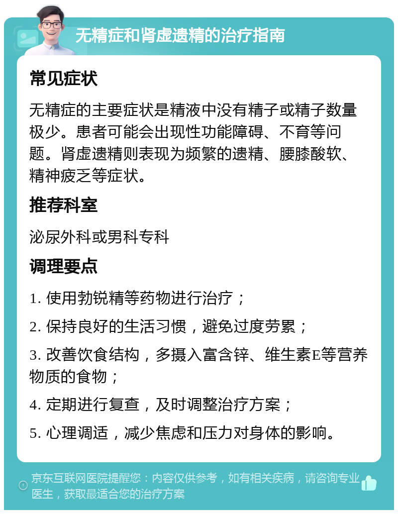 无精症和肾虚遗精的治疗指南 常见症状 无精症的主要症状是精液中没有精子或精子数量极少。患者可能会出现性功能障碍、不育等问题。肾虚遗精则表现为频繁的遗精、腰膝酸软、精神疲乏等症状。 推荐科室 泌尿外科或男科专科 调理要点 1. 使用勃锐精等药物进行治疗； 2. 保持良好的生活习惯，避免过度劳累； 3. 改善饮食结构，多摄入富含锌、维生素E等营养物质的食物； 4. 定期进行复查，及时调整治疗方案； 5. 心理调适，减少焦虑和压力对身体的影响。