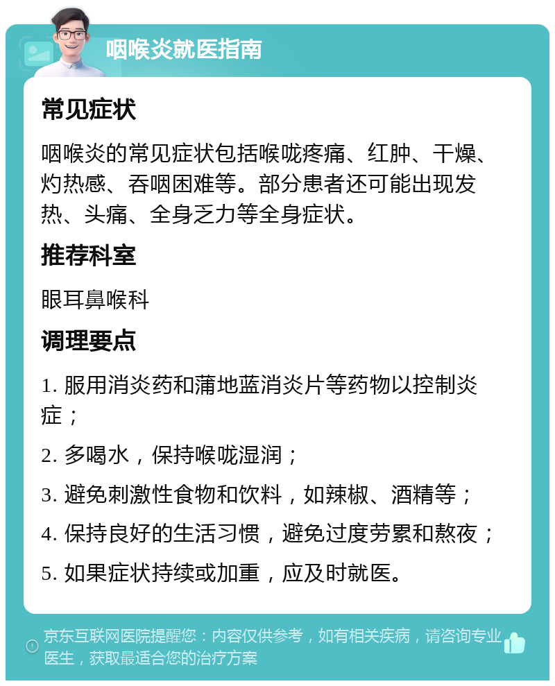 咽喉炎就医指南 常见症状 咽喉炎的常见症状包括喉咙疼痛、红肿、干燥、灼热感、吞咽困难等。部分患者还可能出现发热、头痛、全身乏力等全身症状。 推荐科室 眼耳鼻喉科 调理要点 1. 服用消炎药和蒲地蓝消炎片等药物以控制炎症； 2. 多喝水，保持喉咙湿润； 3. 避免刺激性食物和饮料，如辣椒、酒精等； 4. 保持良好的生活习惯，避免过度劳累和熬夜； 5. 如果症状持续或加重，应及时就医。