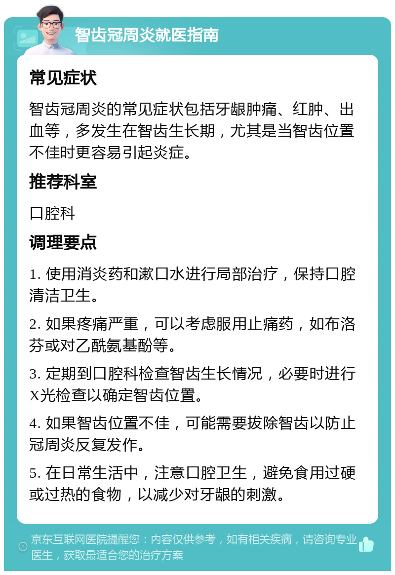 智齿冠周炎就医指南 常见症状 智齿冠周炎的常见症状包括牙龈肿痛、红肿、出血等，多发生在智齿生长期，尤其是当智齿位置不佳时更容易引起炎症。 推荐科室 口腔科 调理要点 1. 使用消炎药和漱口水进行局部治疗，保持口腔清洁卫生。 2. 如果疼痛严重，可以考虑服用止痛药，如布洛芬或对乙酰氨基酚等。 3. 定期到口腔科检查智齿生长情况，必要时进行X光检查以确定智齿位置。 4. 如果智齿位置不佳，可能需要拔除智齿以防止冠周炎反复发作。 5. 在日常生活中，注意口腔卫生，避免食用过硬或过热的食物，以减少对牙龈的刺激。