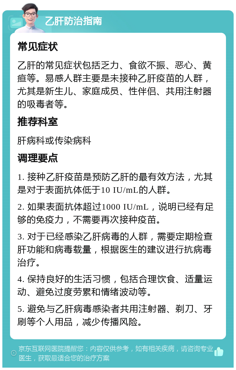 乙肝防治指南 常见症状 乙肝的常见症状包括乏力、食欲不振、恶心、黄疸等。易感人群主要是未接种乙肝疫苗的人群，尤其是新生儿、家庭成员、性伴侣、共用注射器的吸毒者等。 推荐科室 肝病科或传染病科 调理要点 1. 接种乙肝疫苗是预防乙肝的最有效方法，尤其是对于表面抗体低于10 IU/mL的人群。 2. 如果表面抗体超过1000 IU/mL，说明已经有足够的免疫力，不需要再次接种疫苗。 3. 对于已经感染乙肝病毒的人群，需要定期检查肝功能和病毒载量，根据医生的建议进行抗病毒治疗。 4. 保持良好的生活习惯，包括合理饮食、适量运动、避免过度劳累和情绪波动等。 5. 避免与乙肝病毒感染者共用注射器、剃刀、牙刷等个人用品，减少传播风险。