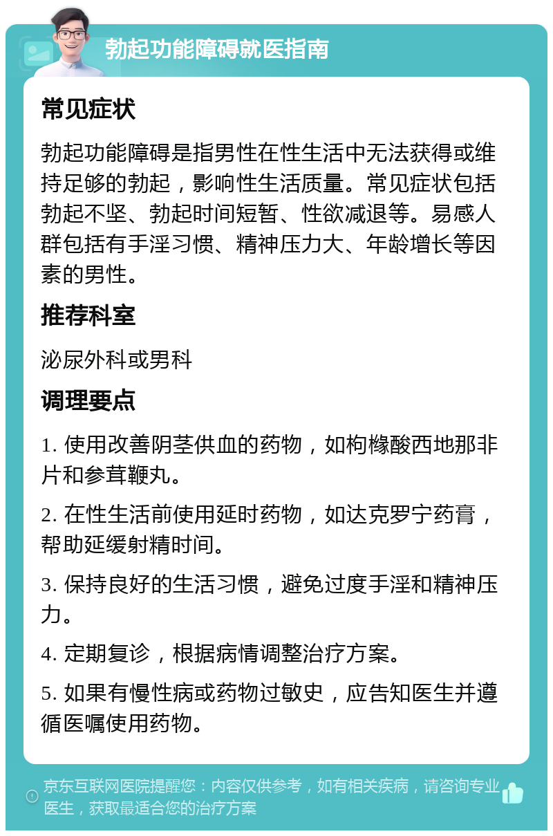 勃起功能障碍就医指南 常见症状 勃起功能障碍是指男性在性生活中无法获得或维持足够的勃起，影响性生活质量。常见症状包括勃起不坚、勃起时间短暂、性欲减退等。易感人群包括有手淫习惯、精神压力大、年龄增长等因素的男性。 推荐科室 泌尿外科或男科 调理要点 1. 使用改善阴茎供血的药物，如枸橼酸西地那非片和参茸鞭丸。 2. 在性生活前使用延时药物，如达克罗宁药膏，帮助延缓射精时间。 3. 保持良好的生活习惯，避免过度手淫和精神压力。 4. 定期复诊，根据病情调整治疗方案。 5. 如果有慢性病或药物过敏史，应告知医生并遵循医嘱使用药物。