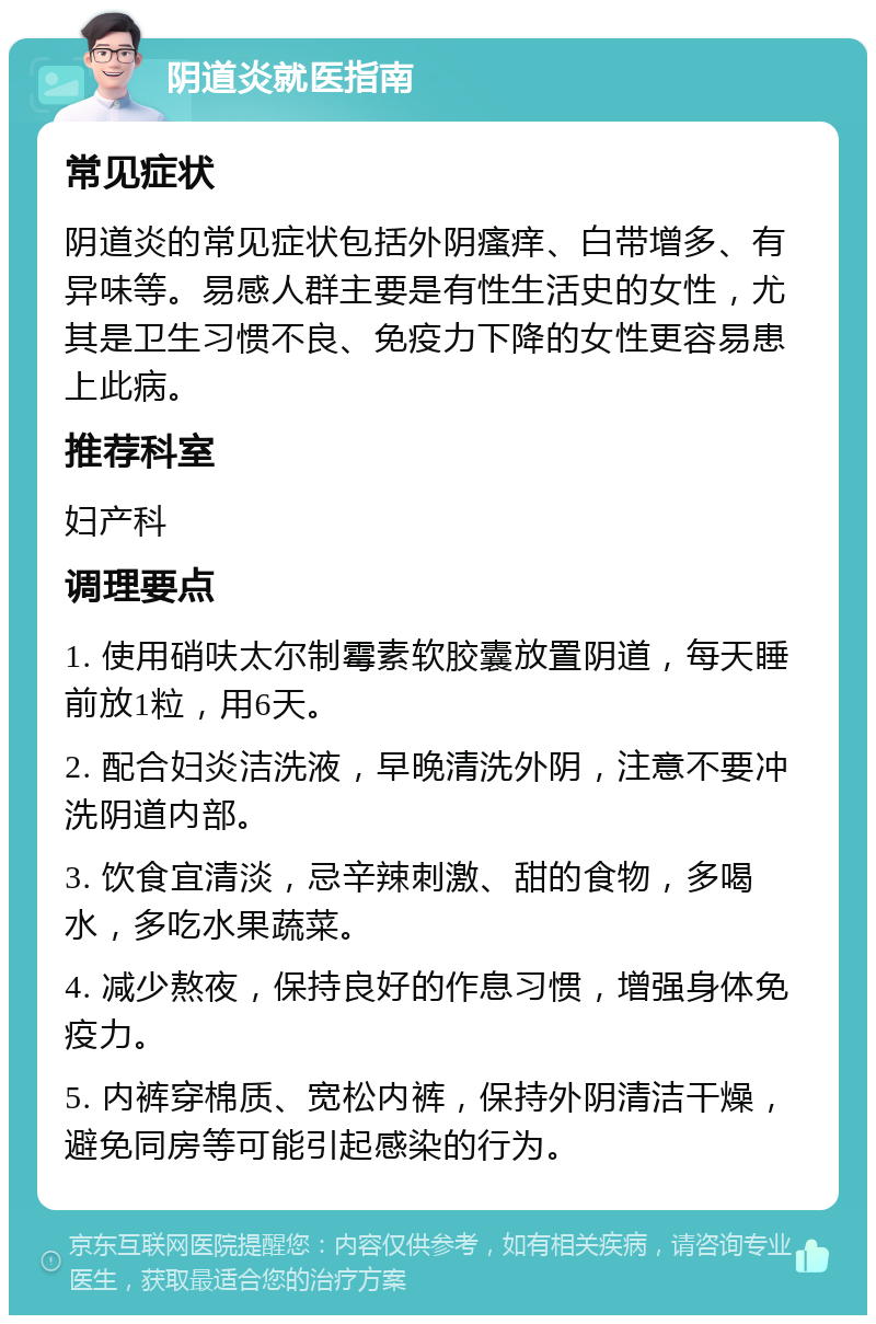 阴道炎就医指南 常见症状 阴道炎的常见症状包括外阴瘙痒、白带增多、有异味等。易感人群主要是有性生活史的女性，尤其是卫生习惯不良、免疫力下降的女性更容易患上此病。 推荐科室 妇产科 调理要点 1. 使用硝呋太尔制霉素软胶囊放置阴道，每天睡前放1粒，用6天。 2. 配合妇炎洁洗液，早晚清洗外阴，注意不要冲洗阴道内部。 3. 饮食宜清淡，忌辛辣刺激、甜的食物，多喝水，多吃水果蔬菜。 4. 减少熬夜，保持良好的作息习惯，增强身体免疫力。 5. 内裤穿棉质、宽松内裤，保持外阴清洁干燥，避免同房等可能引起感染的行为。