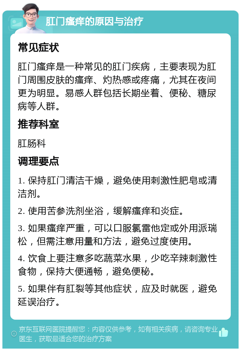 肛门瘙痒的原因与治疗 常见症状 肛门瘙痒是一种常见的肛门疾病，主要表现为肛门周围皮肤的瘙痒、灼热感或疼痛，尤其在夜间更为明显。易感人群包括长期坐着、便秘、糖尿病等人群。 推荐科室 肛肠科 调理要点 1. 保持肛门清洁干燥，避免使用刺激性肥皂或清洁剂。 2. 使用苦参洗剂坐浴，缓解瘙痒和炎症。 3. 如果瘙痒严重，可以口服氯雷他定或外用派瑞松，但需注意用量和方法，避免过度使用。 4. 饮食上要注意多吃蔬菜水果，少吃辛辣刺激性食物，保持大便通畅，避免便秘。 5. 如果伴有肛裂等其他症状，应及时就医，避免延误治疗。