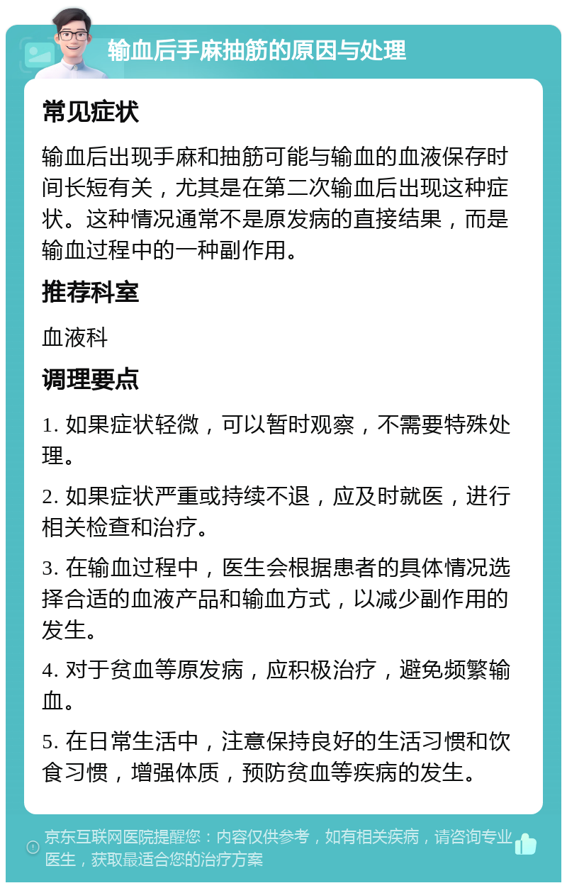 输血后手麻抽筋的原因与处理 常见症状 输血后出现手麻和抽筋可能与输血的血液保存时间长短有关，尤其是在第二次输血后出现这种症状。这种情况通常不是原发病的直接结果，而是输血过程中的一种副作用。 推荐科室 血液科 调理要点 1. 如果症状轻微，可以暂时观察，不需要特殊处理。 2. 如果症状严重或持续不退，应及时就医，进行相关检查和治疗。 3. 在输血过程中，医生会根据患者的具体情况选择合适的血液产品和输血方式，以减少副作用的发生。 4. 对于贫血等原发病，应积极治疗，避免频繁输血。 5. 在日常生活中，注意保持良好的生活习惯和饮食习惯，增强体质，预防贫血等疾病的发生。