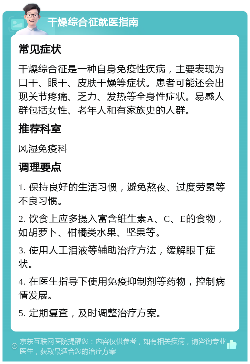 干燥综合征就医指南 常见症状 干燥综合征是一种自身免疫性疾病，主要表现为口干、眼干、皮肤干燥等症状。患者可能还会出现关节疼痛、乏力、发热等全身性症状。易感人群包括女性、老年人和有家族史的人群。 推荐科室 风湿免疫科 调理要点 1. 保持良好的生活习惯，避免熬夜、过度劳累等不良习惯。 2. 饮食上应多摄入富含维生素A、C、E的食物，如胡萝卜、柑橘类水果、坚果等。 3. 使用人工泪液等辅助治疗方法，缓解眼干症状。 4. 在医生指导下使用免疫抑制剂等药物，控制病情发展。 5. 定期复查，及时调整治疗方案。