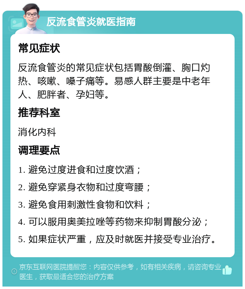 反流食管炎就医指南 常见症状 反流食管炎的常见症状包括胃酸倒灌、胸口灼热、咳嗽、嗓子痛等。易感人群主要是中老年人、肥胖者、孕妇等。 推荐科室 消化内科 调理要点 1. 避免过度进食和过度饮酒； 2. 避免穿紧身衣物和过度弯腰； 3. 避免食用刺激性食物和饮料； 4. 可以服用奥美拉唑等药物来抑制胃酸分泌； 5. 如果症状严重，应及时就医并接受专业治疗。