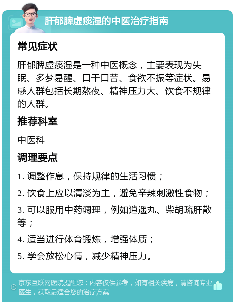 肝郁脾虚痰湿的中医治疗指南 常见症状 肝郁脾虚痰湿是一种中医概念，主要表现为失眠、多梦易醒、口干口苦、食欲不振等症状。易感人群包括长期熬夜、精神压力大、饮食不规律的人群。 推荐科室 中医科 调理要点 1. 调整作息，保持规律的生活习惯； 2. 饮食上应以清淡为主，避免辛辣刺激性食物； 3. 可以服用中药调理，例如逍遥丸、柴胡疏肝散等； 4. 适当进行体育锻炼，增强体质； 5. 学会放松心情，减少精神压力。