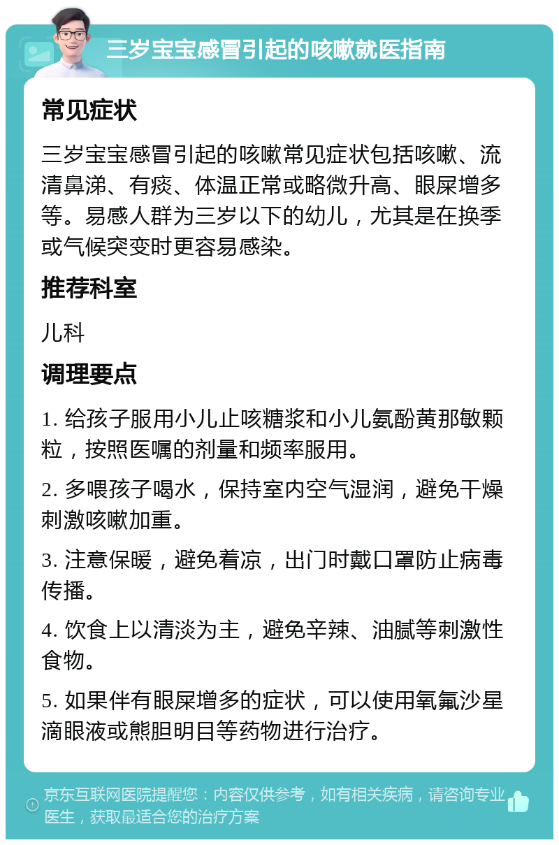 三岁宝宝感冒引起的咳嗽就医指南 常见症状 三岁宝宝感冒引起的咳嗽常见症状包括咳嗽、流清鼻涕、有痰、体温正常或略微升高、眼屎增多等。易感人群为三岁以下的幼儿，尤其是在换季或气候突变时更容易感染。 推荐科室 儿科 调理要点 1. 给孩子服用小儿止咳糖浆和小儿氨酚黄那敏颗粒，按照医嘱的剂量和频率服用。 2. 多喂孩子喝水，保持室内空气湿润，避免干燥刺激咳嗽加重。 3. 注意保暖，避免着凉，出门时戴口罩防止病毒传播。 4. 饮食上以清淡为主，避免辛辣、油腻等刺激性食物。 5. 如果伴有眼屎增多的症状，可以使用氧氟沙星滴眼液或熊胆明目等药物进行治疗。