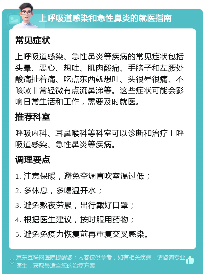 上呼吸道感染和急性鼻炎的就医指南 常见症状 上呼吸道感染、急性鼻炎等疾病的常见症状包括头晕、恶心、想吐、肌肉酸痛、手膀子和左腰处酸痛扯着痛、吃点东西就想吐、头很晕很痛、不咳嗽非常轻微有点流鼻涕等。这些症状可能会影响日常生活和工作，需要及时就医。 推荐科室 呼吸内科、耳鼻喉科等科室可以诊断和治疗上呼吸道感染、急性鼻炎等疾病。 调理要点 1. 注意保暖，避免空调直吹室温过低； 2. 多休息，多喝温开水； 3. 避免熬夜劳累，出行戴好口罩； 4. 根据医生建议，按时服用药物； 5. 避免免疫力恢复前再重复交叉感染。