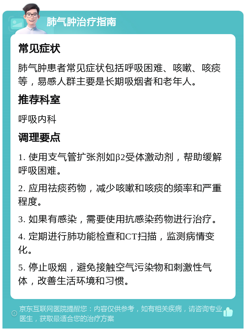 肺气肿治疗指南 常见症状 肺气肿患者常见症状包括呼吸困难、咳嗽、咳痰等，易感人群主要是长期吸烟者和老年人。 推荐科室 呼吸内科 调理要点 1. 使用支气管扩张剂如β2受体激动剂，帮助缓解呼吸困难。 2. 应用祛痰药物，减少咳嗽和咳痰的频率和严重程度。 3. 如果有感染，需要使用抗感染药物进行治疗。 4. 定期进行肺功能检查和CT扫描，监测病情变化。 5. 停止吸烟，避免接触空气污染物和刺激性气体，改善生活环境和习惯。