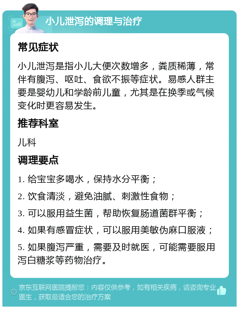 小儿泄泻的调理与治疗 常见症状 小儿泄泻是指小儿大便次数增多，粪质稀薄，常伴有腹泻、呕吐、食欲不振等症状。易感人群主要是婴幼儿和学龄前儿童，尤其是在换季或气候变化时更容易发生。 推荐科室 儿科 调理要点 1. 给宝宝多喝水，保持水分平衡； 2. 饮食清淡，避免油腻、刺激性食物； 3. 可以服用益生菌，帮助恢复肠道菌群平衡； 4. 如果有感冒症状，可以服用美敏伪麻口服液； 5. 如果腹泻严重，需要及时就医，可能需要服用泻白糖浆等药物治疗。