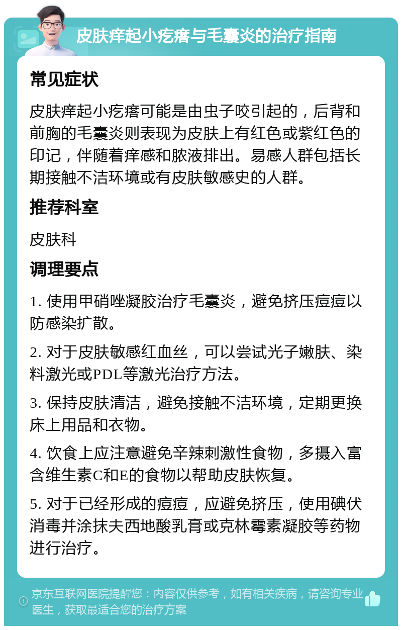 皮肤痒起小疙瘩与毛囊炎的治疗指南 常见症状 皮肤痒起小疙瘩可能是由虫子咬引起的，后背和前胸的毛囊炎则表现为皮肤上有红色或紫红色的印记，伴随着痒感和脓液排出。易感人群包括长期接触不洁环境或有皮肤敏感史的人群。 推荐科室 皮肤科 调理要点 1. 使用甲硝唑凝胶治疗毛囊炎，避免挤压痘痘以防感染扩散。 2. 对于皮肤敏感红血丝，可以尝试光子嫩肤、染料激光或PDL等激光治疗方法。 3. 保持皮肤清洁，避免接触不洁环境，定期更换床上用品和衣物。 4. 饮食上应注意避免辛辣刺激性食物，多摄入富含维生素C和E的食物以帮助皮肤恢复。 5. 对于已经形成的痘痘，应避免挤压，使用碘伏消毒并涂抹夫西地酸乳膏或克林霉素凝胶等药物进行治疗。