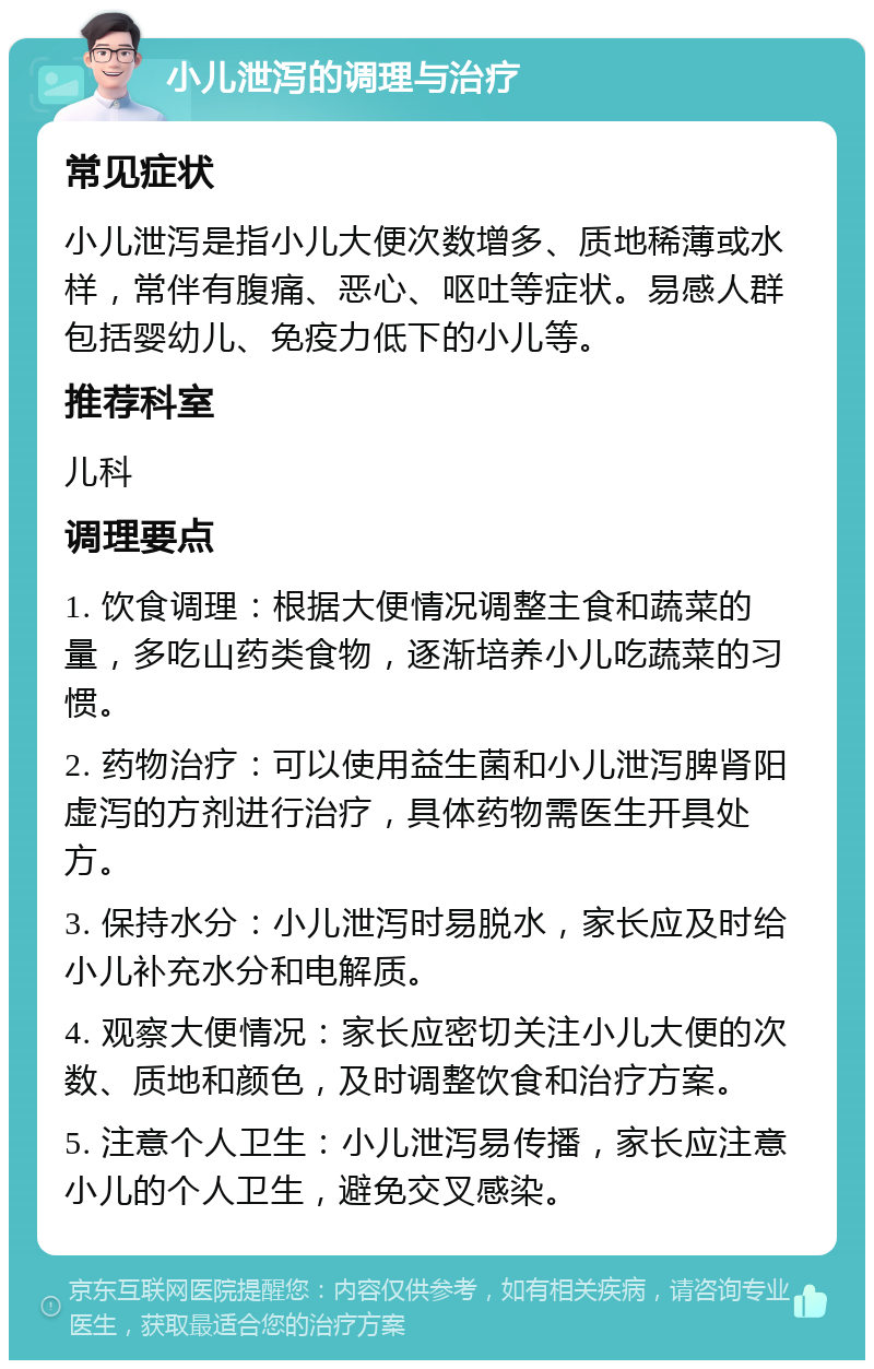 小儿泄泻的调理与治疗 常见症状 小儿泄泻是指小儿大便次数增多、质地稀薄或水样，常伴有腹痛、恶心、呕吐等症状。易感人群包括婴幼儿、免疫力低下的小儿等。 推荐科室 儿科 调理要点 1. 饮食调理：根据大便情况调整主食和蔬菜的量，多吃山药类食物，逐渐培养小儿吃蔬菜的习惯。 2. 药物治疗：可以使用益生菌和小儿泄泻脾肾阳虚泻的方剂进行治疗，具体药物需医生开具处方。 3. 保持水分：小儿泄泻时易脱水，家长应及时给小儿补充水分和电解质。 4. 观察大便情况：家长应密切关注小儿大便的次数、质地和颜色，及时调整饮食和治疗方案。 5. 注意个人卫生：小儿泄泻易传播，家长应注意小儿的个人卫生，避免交叉感染。