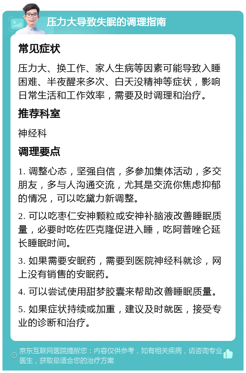 压力大导致失眠的调理指南 常见症状 压力大、换工作、家人生病等因素可能导致入睡困难、半夜醒来多次、白天没精神等症状，影响日常生活和工作效率，需要及时调理和治疗。 推荐科室 神经科 调理要点 1. 调整心态，坚强自信，多参加集体活动，多交朋友，多与人沟通交流，尤其是交流你焦虑抑郁的情况，可以吃黛力新调整。 2. 可以吃枣仁安神颗粒或安神补脑液改善睡眠质量，必要时吃佐匹克隆促进入睡，吃阿普唑仑延长睡眠时间。 3. 如果需要安眠药，需要到医院神经科就诊，网上没有销售的安眠药。 4. 可以尝试使用甜梦胶囊来帮助改善睡眠质量。 5. 如果症状持续或加重，建议及时就医，接受专业的诊断和治疗。