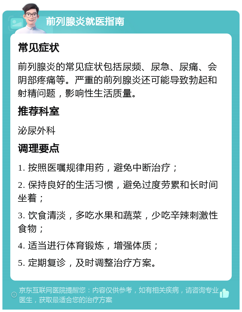 前列腺炎就医指南 常见症状 前列腺炎的常见症状包括尿频、尿急、尿痛、会阴部疼痛等。严重的前列腺炎还可能导致勃起和射精问题，影响性生活质量。 推荐科室 泌尿外科 调理要点 1. 按照医嘱规律用药，避免中断治疗； 2. 保持良好的生活习惯，避免过度劳累和长时间坐着； 3. 饮食清淡，多吃水果和蔬菜，少吃辛辣刺激性食物； 4. 适当进行体育锻炼，增强体质； 5. 定期复诊，及时调整治疗方案。