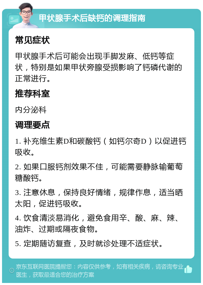 甲状腺手术后缺钙的调理指南 常见症状 甲状腺手术后可能会出现手脚发麻、低钙等症状，特别是如果甲状旁腺受损影响了钙磷代谢的正常进行。 推荐科室 内分泌科 调理要点 1. 补充维生素D和碳酸钙（如钙尔奇D）以促进钙吸收。 2. 如果口服钙剂效果不佳，可能需要静脉输葡萄糖酸钙。 3. 注意休息，保持良好情绪，规律作息，适当晒太阳，促进钙吸收。 4. 饮食清淡易消化，避免食用辛、酸、麻、辣、油炸、过期或隔夜食物。 5. 定期随访复查，及时就诊处理不适症状。