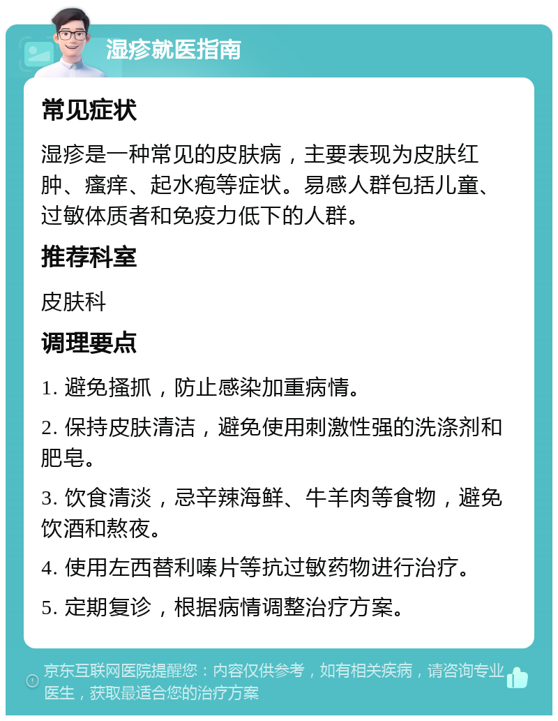 湿疹就医指南 常见症状 湿疹是一种常见的皮肤病，主要表现为皮肤红肿、瘙痒、起水疱等症状。易感人群包括儿童、过敏体质者和免疫力低下的人群。 推荐科室 皮肤科 调理要点 1. 避免搔抓，防止感染加重病情。 2. 保持皮肤清洁，避免使用刺激性强的洗涤剂和肥皂。 3. 饮食清淡，忌辛辣海鲜、牛羊肉等食物，避免饮酒和熬夜。 4. 使用左西替利嗪片等抗过敏药物进行治疗。 5. 定期复诊，根据病情调整治疗方案。