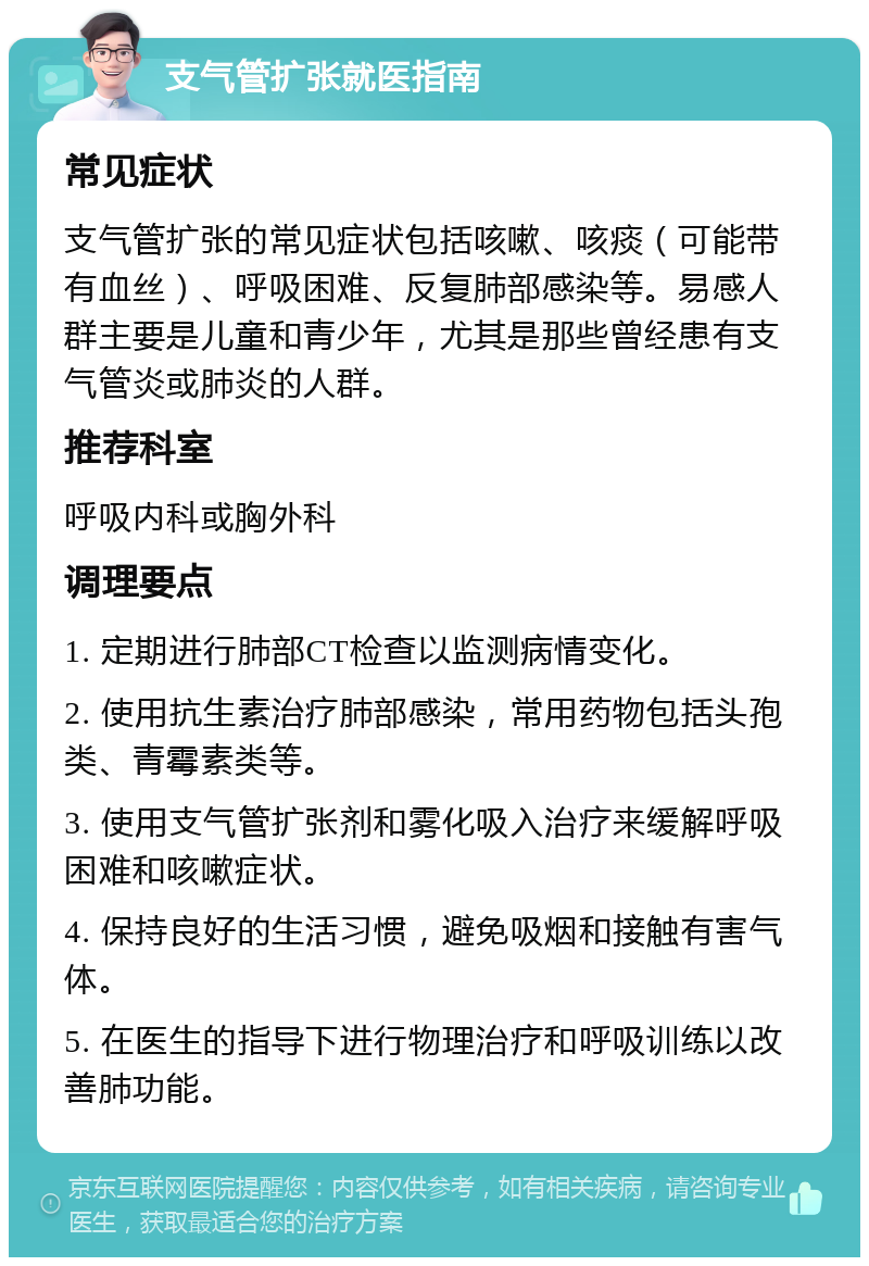 支气管扩张就医指南 常见症状 支气管扩张的常见症状包括咳嗽、咳痰（可能带有血丝）、呼吸困难、反复肺部感染等。易感人群主要是儿童和青少年，尤其是那些曾经患有支气管炎或肺炎的人群。 推荐科室 呼吸内科或胸外科 调理要点 1. 定期进行肺部CT检查以监测病情变化。 2. 使用抗生素治疗肺部感染，常用药物包括头孢类、青霉素类等。 3. 使用支气管扩张剂和雾化吸入治疗来缓解呼吸困难和咳嗽症状。 4. 保持良好的生活习惯，避免吸烟和接触有害气体。 5. 在医生的指导下进行物理治疗和呼吸训练以改善肺功能。