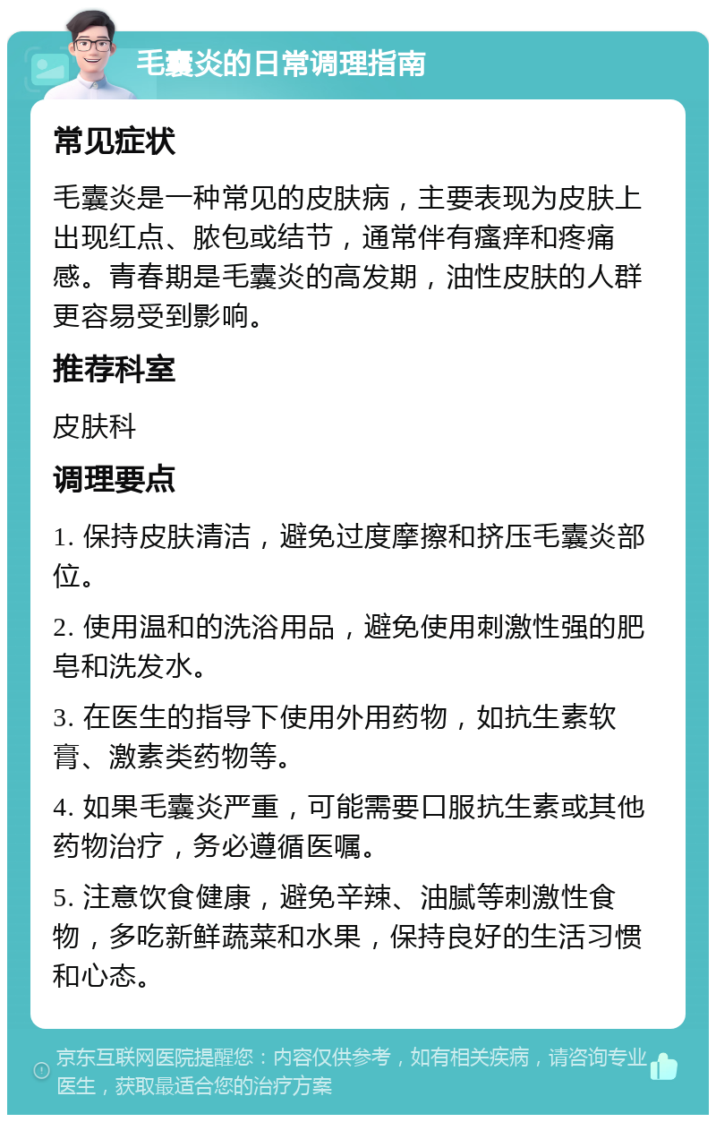 毛囊炎的日常调理指南 常见症状 毛囊炎是一种常见的皮肤病，主要表现为皮肤上出现红点、脓包或结节，通常伴有瘙痒和疼痛感。青春期是毛囊炎的高发期，油性皮肤的人群更容易受到影响。 推荐科室 皮肤科 调理要点 1. 保持皮肤清洁，避免过度摩擦和挤压毛囊炎部位。 2. 使用温和的洗浴用品，避免使用刺激性强的肥皂和洗发水。 3. 在医生的指导下使用外用药物，如抗生素软膏、激素类药物等。 4. 如果毛囊炎严重，可能需要口服抗生素或其他药物治疗，务必遵循医嘱。 5. 注意饮食健康，避免辛辣、油腻等刺激性食物，多吃新鲜蔬菜和水果，保持良好的生活习惯和心态。