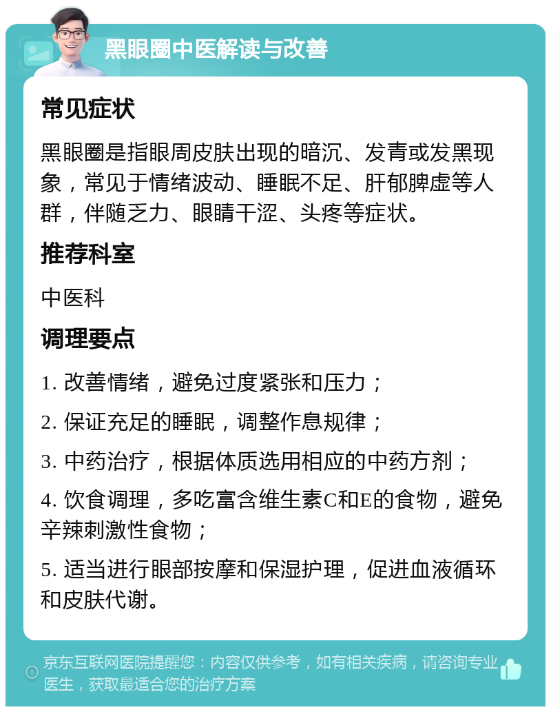 黑眼圈中医解读与改善 常见症状 黑眼圈是指眼周皮肤出现的暗沉、发青或发黑现象，常见于情绪波动、睡眠不足、肝郁脾虚等人群，伴随乏力、眼睛干涩、头疼等症状。 推荐科室 中医科 调理要点 1. 改善情绪，避免过度紧张和压力； 2. 保证充足的睡眠，调整作息规律； 3. 中药治疗，根据体质选用相应的中药方剂； 4. 饮食调理，多吃富含维生素C和E的食物，避免辛辣刺激性食物； 5. 适当进行眼部按摩和保湿护理，促进血液循环和皮肤代谢。