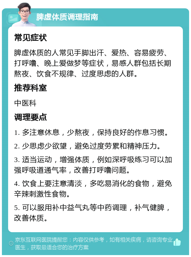 脾虚体质调理指南 常见症状 脾虚体质的人常见手脚出汗、爱热、容易疲劳、打呼噜、晚上爱做梦等症状，易感人群包括长期熬夜、饮食不规律、过度思虑的人群。 推荐科室 中医科 调理要点 1. 多注意休息，少熬夜，保持良好的作息习惯。 2. 少思虑少欲望，避免过度劳累和精神压力。 3. 适当运动，增强体质，例如深呼吸练习可以加强呼吸道通气率，改善打呼噜问题。 4. 饮食上要注意清淡，多吃易消化的食物，避免辛辣刺激性食物。 5. 可以服用补中益气丸等中药调理，补气健脾，改善体质。