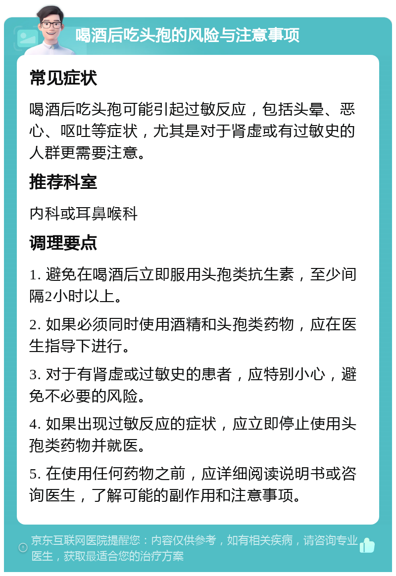 喝酒后吃头孢的风险与注意事项 常见症状 喝酒后吃头孢可能引起过敏反应，包括头晕、恶心、呕吐等症状，尤其是对于肾虚或有过敏史的人群更需要注意。 推荐科室 内科或耳鼻喉科 调理要点 1. 避免在喝酒后立即服用头孢类抗生素，至少间隔2小时以上。 2. 如果必须同时使用酒精和头孢类药物，应在医生指导下进行。 3. 对于有肾虚或过敏史的患者，应特别小心，避免不必要的风险。 4. 如果出现过敏反应的症状，应立即停止使用头孢类药物并就医。 5. 在使用任何药物之前，应详细阅读说明书或咨询医生，了解可能的副作用和注意事项。