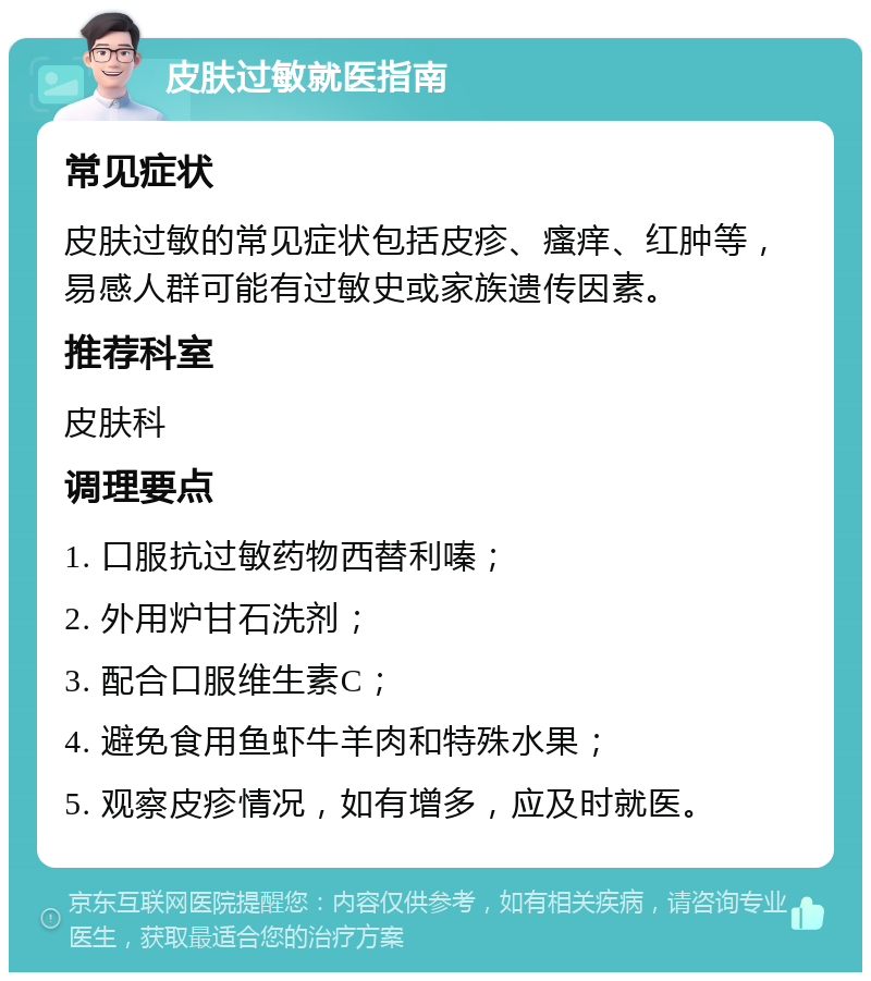 皮肤过敏就医指南 常见症状 皮肤过敏的常见症状包括皮疹、瘙痒、红肿等，易感人群可能有过敏史或家族遗传因素。 推荐科室 皮肤科 调理要点 1. 口服抗过敏药物西替利嗪； 2. 外用炉甘石洗剂； 3. 配合口服维生素C； 4. 避免食用鱼虾牛羊肉和特殊水果； 5. 观察皮疹情况，如有增多，应及时就医。